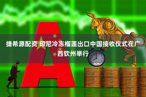 捷希源配资 印尼冷冻榴莲出口中国接收仪式在广西钦州举行