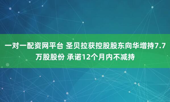 一对一配资网平台 圣贝拉获控股股东向华增持7.7万股股份 承诺12个月内不减持