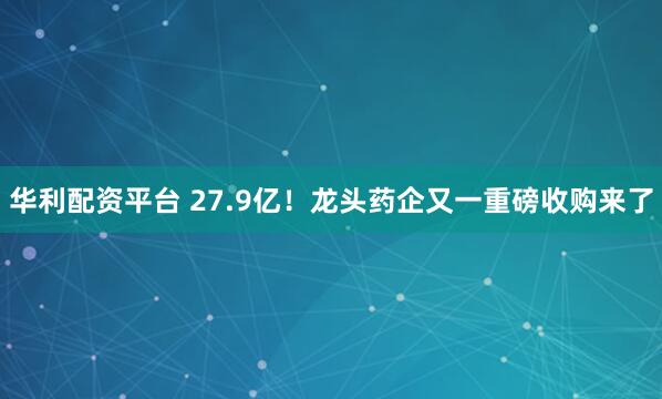 华利配资平台 27.9亿！龙头药企又一重磅收购来了