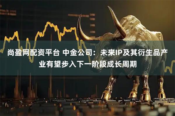尚盈网配资平台 中金公司：未来IP及其衍生品产业有望步入下一阶段成长周期