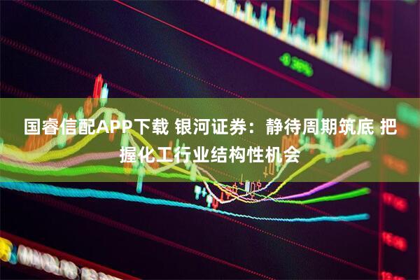 国睿信配APP下载 银河证券：静待周期筑底 把握化工行业结构性机会