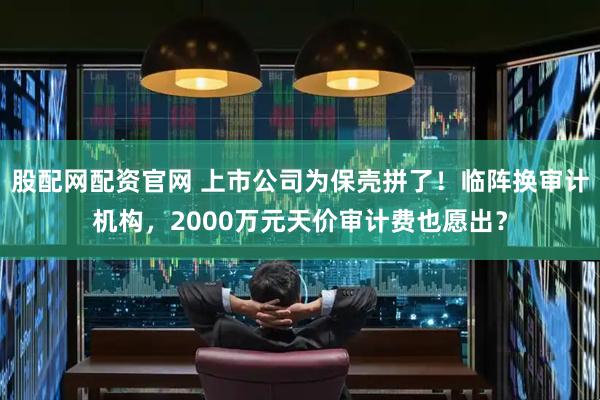 股配网配资官网 上市公司为保壳拼了！临阵换审计机构，2000万元天价审计费也愿出？