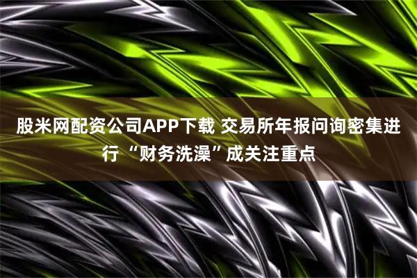 股米网配资公司APP下载 交易所年报问询密集进行 “财务洗澡”成关注重点