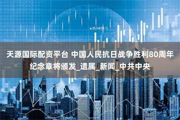 天源国际配资平台 中国人民抗日战争胜利80周年纪念章将颁发_遗属_新闻_中共中央