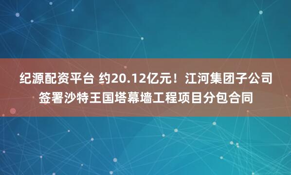 纪源配资平台 约20.12亿元！江河集团子公司签署沙特王国塔幕墙工程项目分包合同