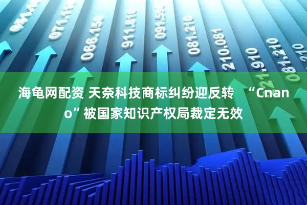 海龟网配资 天奈科技商标纠纷迎反转   “Cnano”被国家知识产权局裁定无效