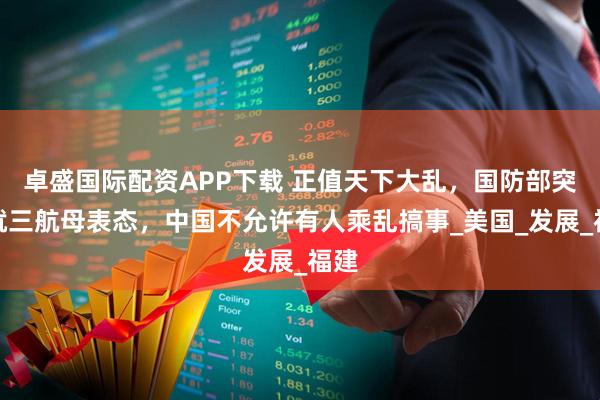 卓盛国际配资APP下载 正值天下大乱，国防部突然就三航母表态，中国不允许有人乘乱搞事_美国_发展_福建