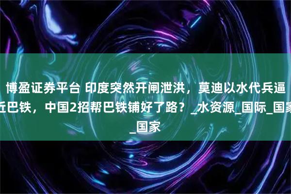 博盈证券平台 印度突然开闸泄洪，莫迪以水代兵逼近巴铁，中国2招帮巴铁铺好了路？_水资源_国际_国家