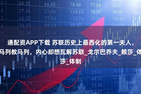 通配资APP下载 苏联历史上最西化的第一夫人，学马列教马列，内心却想瓦解苏联_戈尔巴乔夫_赖莎_体制