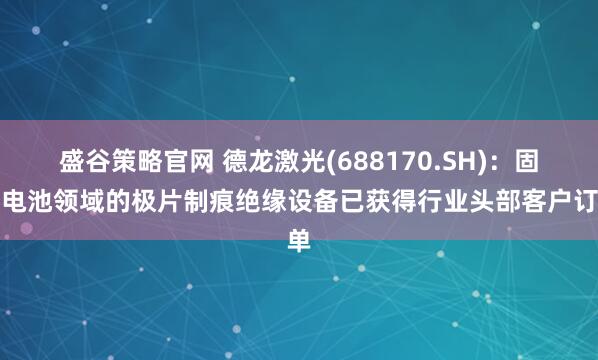 盛谷策略官网 德龙激光(688170.SH)：固态电池领域的极片制痕绝缘设备已获得行业头部客户订单