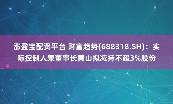 涨盈宝配资平台 财富趋势(688318.SH)：实际控制人兼董事长黄山拟减持不超3%股份