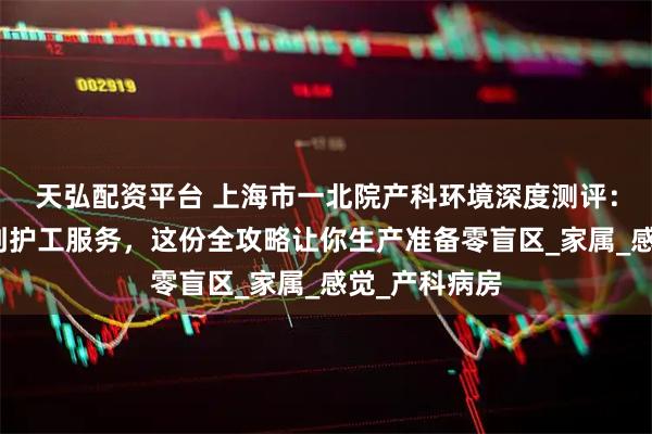 天弘配资平台 上海市一北院产科环境深度测评：从无痛导乐到护工服务，这份全攻略让你生产准备零盲区_家属_感觉_产科病房