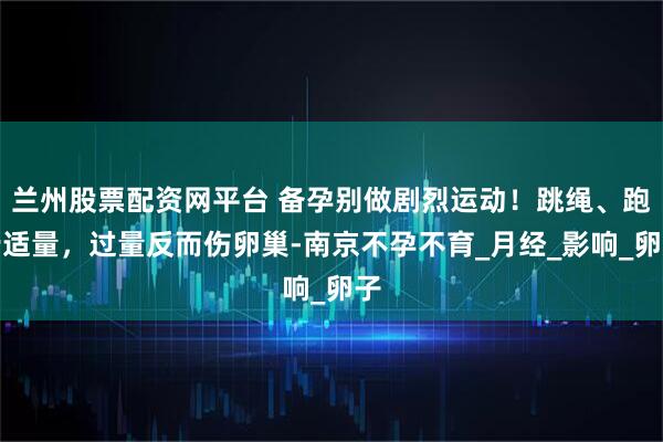 兰州股票配资网平台 备孕别做剧烈运动！跳绳、跑步适量，过量反而伤卵巢-南京不孕不育_月经_影响_卵子