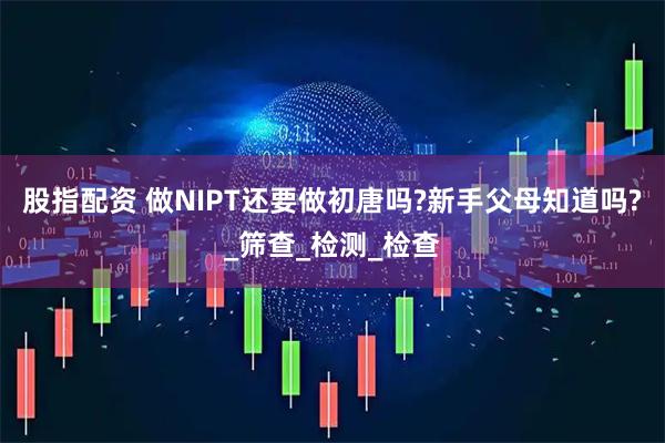 股指配资 做NIPT还要做初唐吗?新手父母知道吗?_筛查_检测_检查