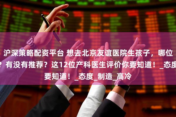 沪深策略配资平台 想去北京友谊医院生孩子，哪位产科医生好？有没有推荐？这12位产科医生评价你要知道！_态度_制造_高冷