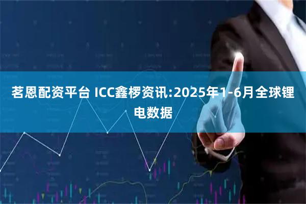 茗恩配资平台 ICC鑫椤资讯:2025年1-6月全球锂电数据