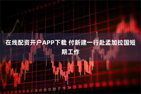 在线配资开户APP下载 付新建一行赴孟加拉国短期工作