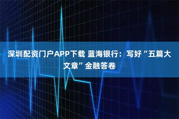 深圳配资门户APP下载 蓝海银行：写好“五篇大文章”金融答卷