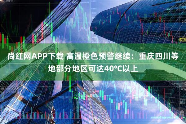 尚红网APP下载 高温橙色预警继续：重庆四川等地部分地区可达40℃以上