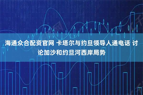 海通众合配资官网 卡塔尔与约旦领导人通电话 讨论加沙和约旦河西岸局势