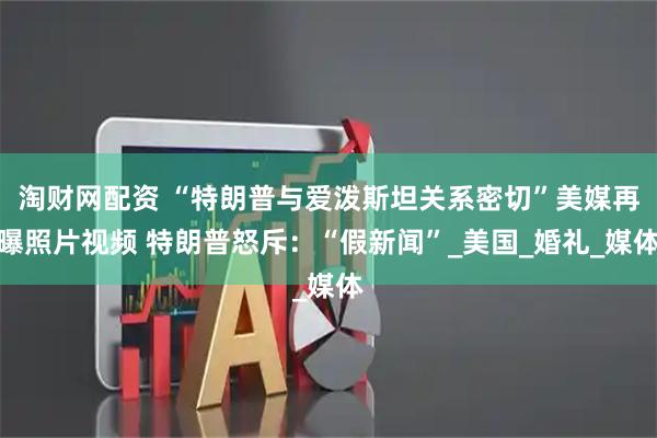 淘财网配资 “特朗普与爱泼斯坦关系密切”美媒再曝照片视频 特朗普怒斥：“假新闻”_美国_婚礼_媒体