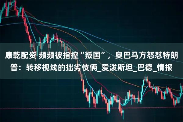 康乾配资 频频被指控“叛国”，奥巴马方怒怼特朗普：转移视线的拙劣伎俩_爱泼斯坦_巴德_情报