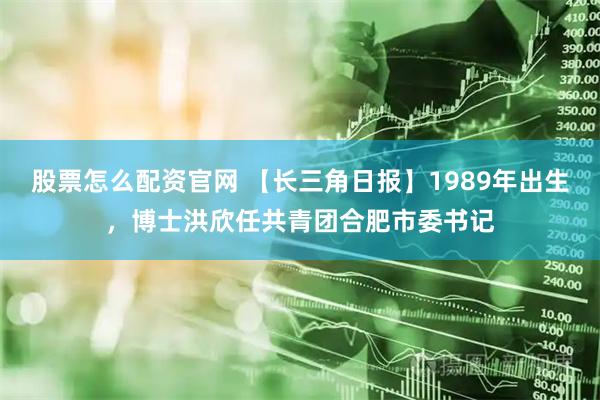 股票怎么配资官网 【长三角日报】1989年出生，博士洪欣任共青团合肥市委书记