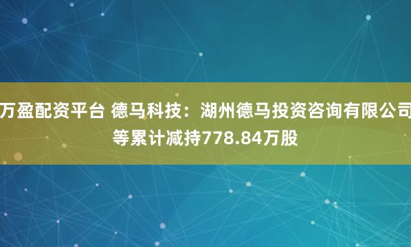 万盈配资平台 德马科技：湖州德马投资咨询有限公司等累计减持778.84万股
