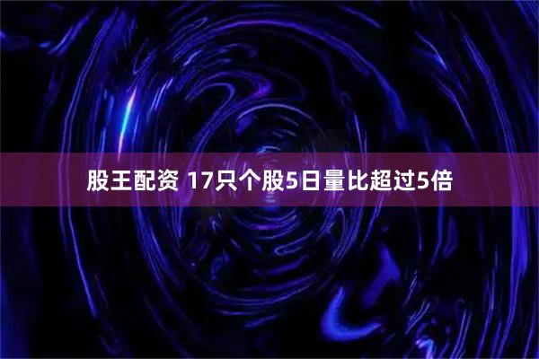 股王配资 17只个股5日量比超过5倍