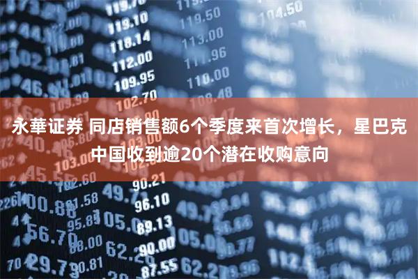 永華证券 同店销售额6个季度来首次增长，星巴克中国收到逾20个潜在收购意向