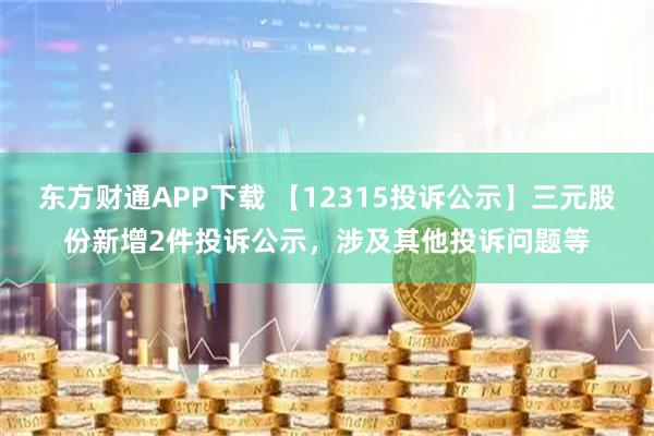 东方财通APP下载 【12315投诉公示】三元股份新增2件投诉公示，涉及其他投诉问题等