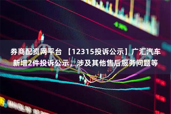 券商配资网平台 【12315投诉公示】广汇汽车新增2件投诉公示，涉及其他售后服务问题等
