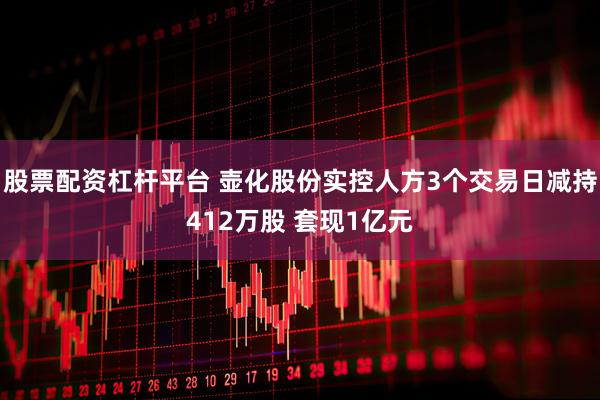 股票配资杠杆平台 壶化股份实控人方3个交易日减持412万股 套现1亿元