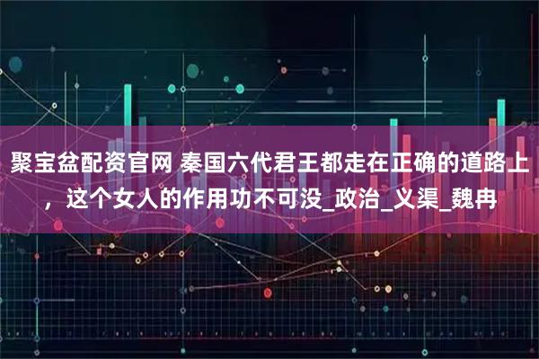 聚宝盆配资官网 秦国六代君王都走在正确的道路上，这个女人的作用功不可没_政治_义渠_魏冉