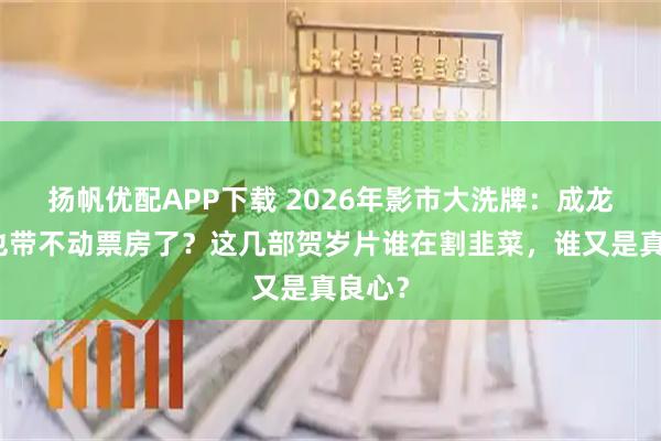 扬帆优配APP下载 2026年影市大洗牌：成龙大哥也带不动票房了？这几部贺岁片谁在割韭菜，谁又是真良心？
