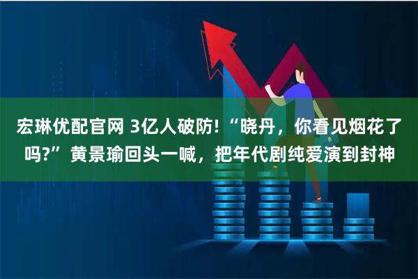 宏琳优配官网 3亿人破防! “晓丹,你看见烟花了吗?” 黄景瑜回头一喊,把年代剧纯爱演到封神