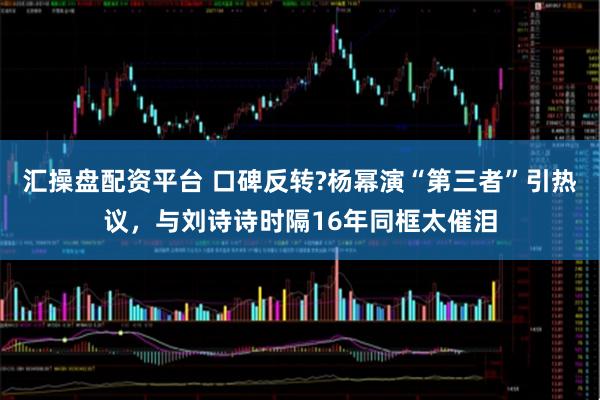 汇操盘配资平台 口碑反转?杨幂演“第三者”引热议，与刘诗诗时隔16年同框太催泪