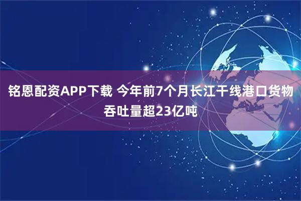 铭恩配资APP下载 今年前7个月长江干线港口货物吞吐量超23亿吨