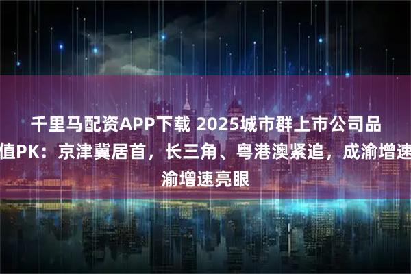 千里马配资APP下载 2025城市群上市公司品牌价值PK：京津冀居首，长三角、粤港澳紧追，成渝增速亮眼