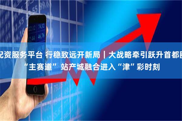 配资服务平台 行稳致远开新局｜大战略牵引跃升首都圈“主赛道” 站产城融合进入“津”彩时刻