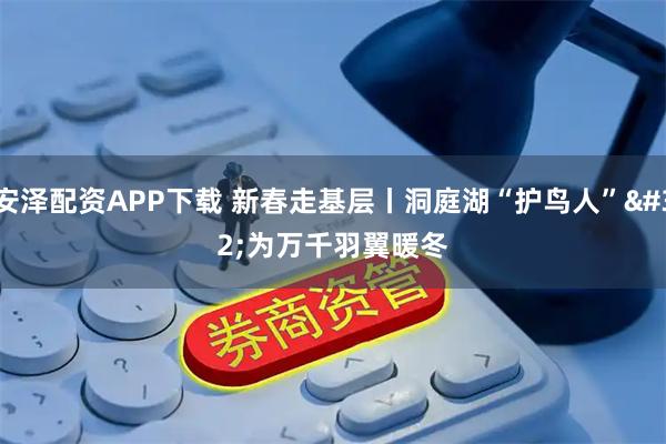 安泽配资APP下载 新春走基层丨洞庭湖“护鸟人” 为万千羽翼暖冬