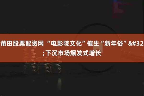 莆田股票配资网 “电影院文化”催生“新年俗” 下沉市场爆发式增长