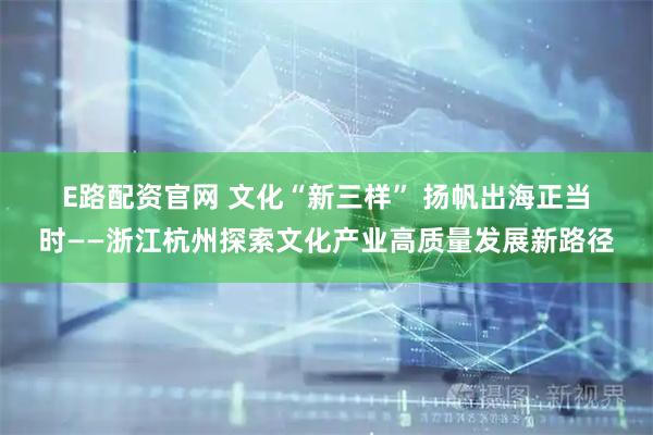 E路配资官网 文化“新三样” 扬帆出海正当时——浙江杭州探索文化产业高质量发展新路径