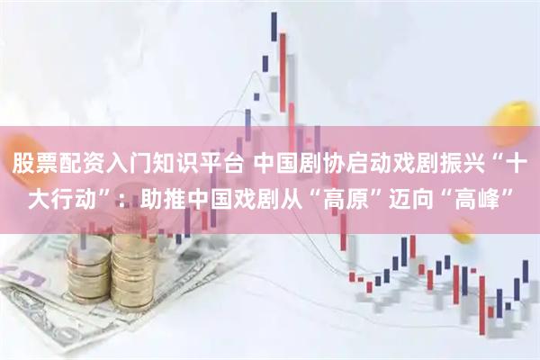 股票配资入门知识平台 中国剧协启动戏剧振兴“十大行动”：助推中国戏剧从“高原”迈向“高峰”