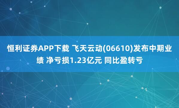 恒利证券APP下载 飞天云动(06610)发布中期业绩 净亏损1.23亿元 同比盈转亏