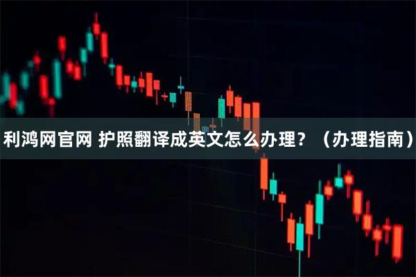 利鸿网官网 护照翻译成英文怎么办理?(办理指南)