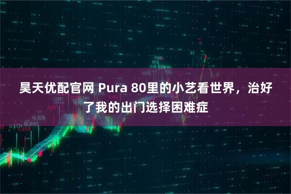 昊天优配官网 Pura 80里的小艺看世界，治好了我的出门选择困难症