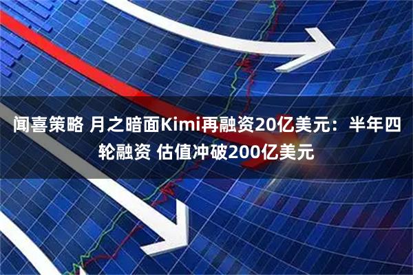 闻喜策略 月之暗面Kimi再融资20亿美元：半年四轮融资 估值冲破200亿美元