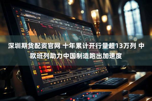 深圳期货配资官网 十年累计开行量超13万列 中欧班列助力中国制造跑出加速度