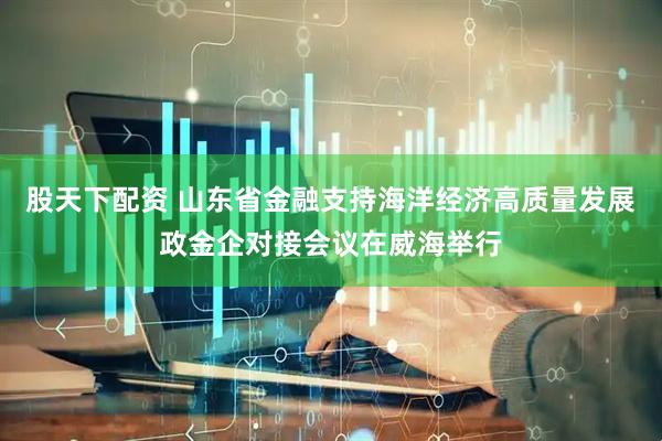 股天下配资 山东省金融支持海洋经济高质量发展政金企对接会议在威海举行